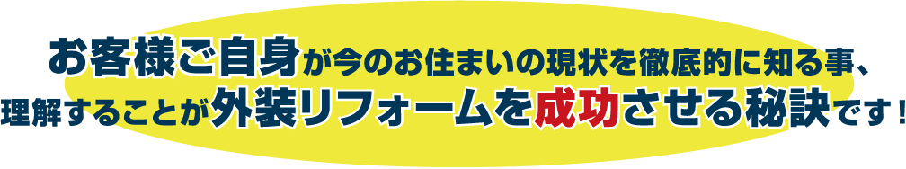 お客様ご自身が今のお住まいの現状を徹底的に知る事、理解することが外装リフォームを成功させる秘訣です！