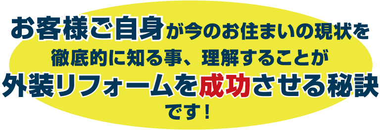 お客様ご自身が今のお住まいの現状を徹底的に知る事、理解することが外装リフォームを成功させる秘訣です！